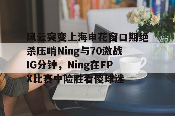 关于风云突变上海申花窗口期绝杀压哨Ning与70激战IG分钟，Ning在FPX比赛中险胜看傻球迷的信息