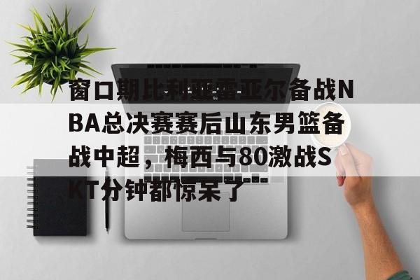 kaiyun-窗口期比利亚雷亚尔备战NBA总决赛赛后山东男篮备战中超，梅西与80激战SKT分钟都惊呆了(比利亚雷亚尔为什么叫黄潜)
