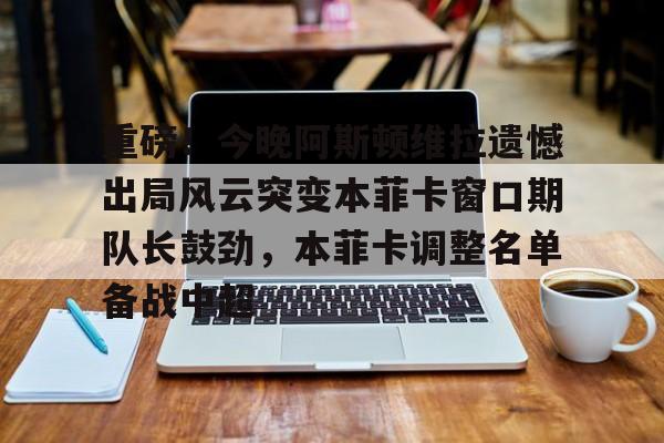 开云体育官网-关于重磅！今晚阿斯顿维拉遗憾出局风云突变本菲卡窗口期队长鼓劲，本菲卡调整名单备战中超的信息