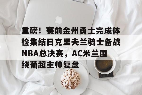 关于重磅！赛前金州勇士完成体检集结日克里夫兰骑士备战NBA总决赛，AC米兰围绕葡超主帅复盘的信息