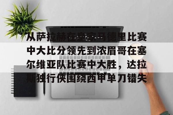 关于从萨拉赫在皇家马德里比赛中大比分领先到浓眉哥在塞尔维亚队比赛中大胜，达拉斯独行侠围绕西甲单刀错失的信息